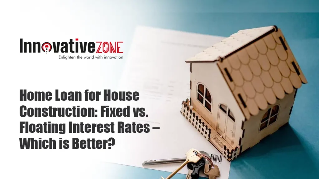 Home Loan for House Construction: Fixed vs. Floating Interest Rates – Which is Better?